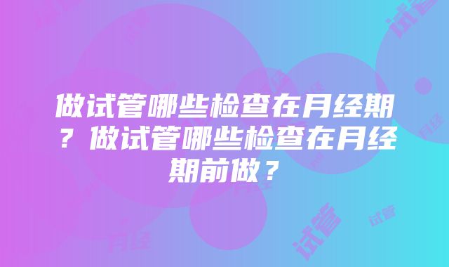 做试管哪些检查在月经期？做试管哪些检查在月经期前做？