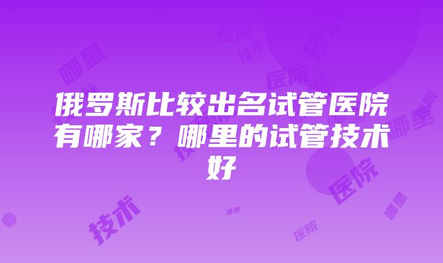 俄罗斯比较出名试管医院有哪家？哪里的试管技术好