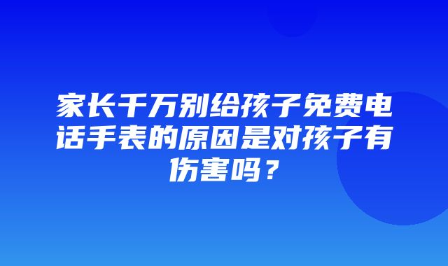 家长千万别给孩子免费电话手表的原因是对孩子有伤害吗？