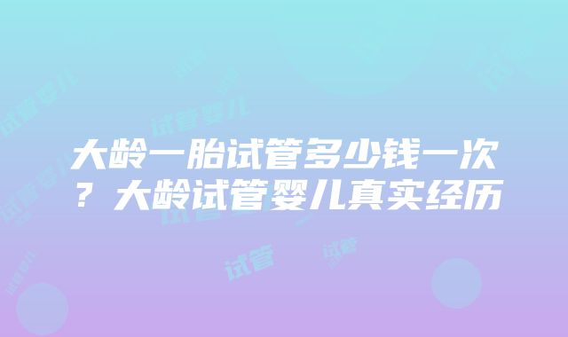 大龄一胎试管多少钱一次？大龄试管婴儿真实经历