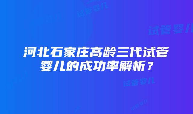 河北石家庄高龄三代试管婴儿的成功率解析？