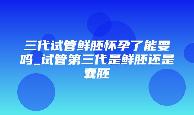 三代试管鲜胚怀孕了能要吗_试管第三代是鲜胚还是囊胚