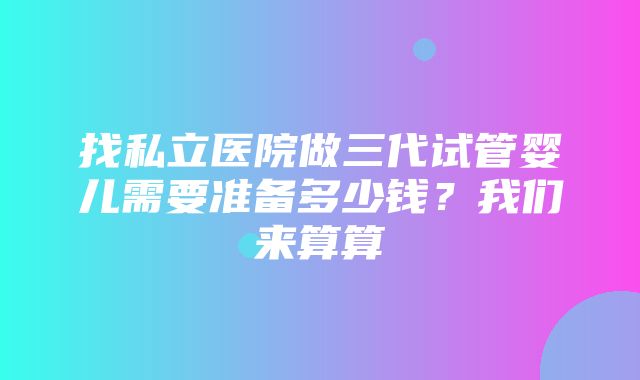 找私立医院做三代试管婴儿需要准备多少钱？我们来算算