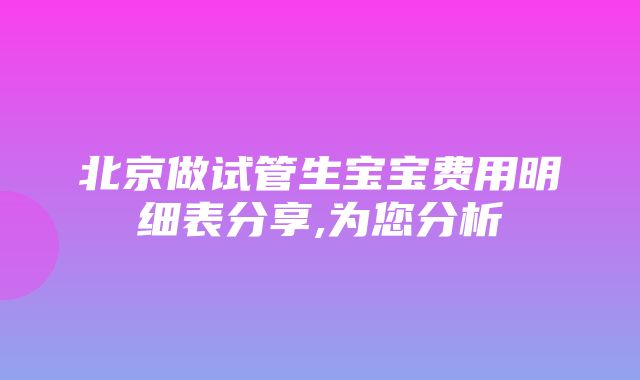 北京做试管生宝宝费用明细表分享,为您分析