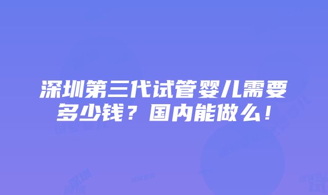 深圳第三代试管婴儿需要多少钱？国内能做么！