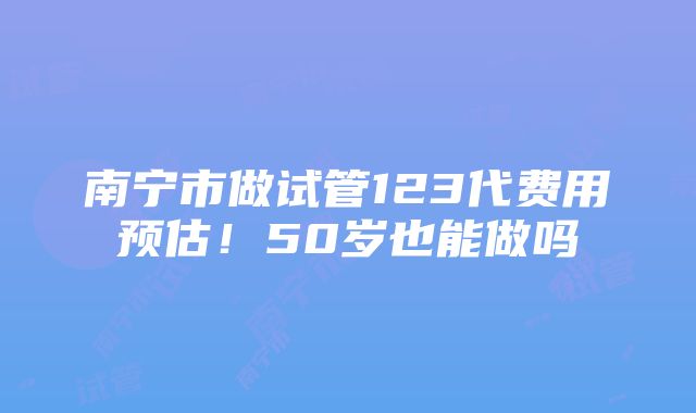 南宁市做试管123代费用预估！50岁也能做吗