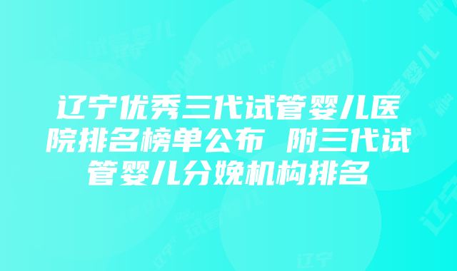 辽宁优秀三代试管婴儿医院排名榜单公布 附三代试管婴儿分娩机构排名