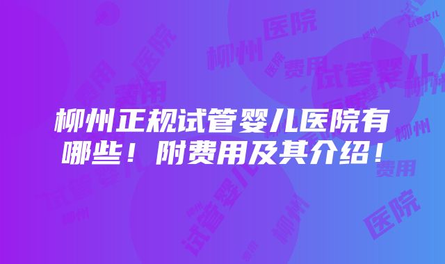 柳州正规试管婴儿医院有哪些！附费用及其介绍！