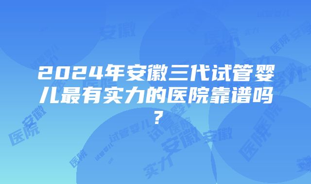 2024年安徽三代试管婴儿最有实力的医院靠谱吗？