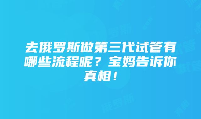 去俄罗斯做第三代试管有哪些流程呢？宝妈告诉你真相！