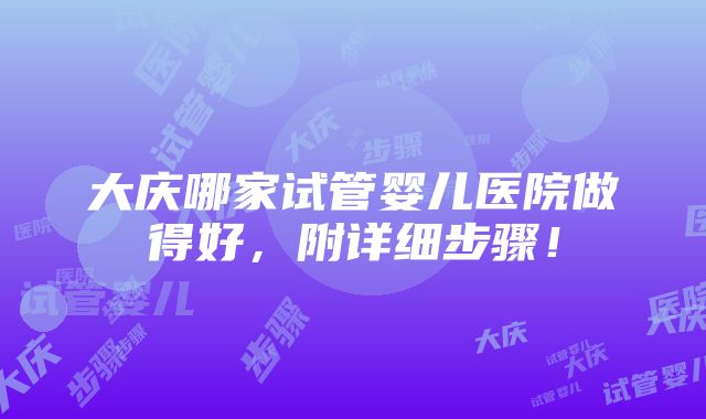 大庆哪家试管婴儿医院做得好，附详细步骤！