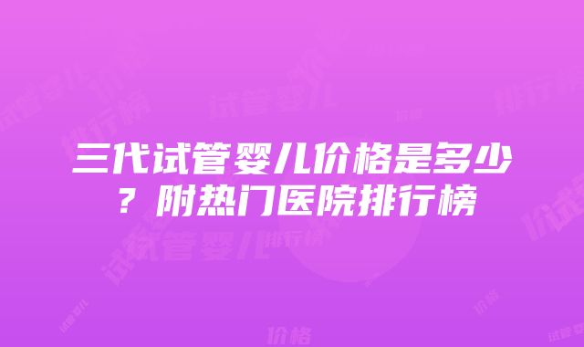 三代试管婴儿价格是多少？附热门医院排行榜