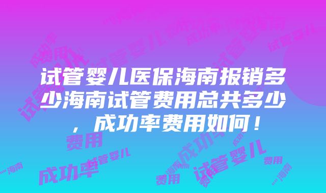 试管婴儿医保海南报销多少海南试管费用总共多少，成功率费用如何！