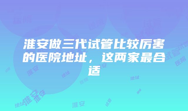 淮安做三代试管比较厉害的医院地址，这两家最合适