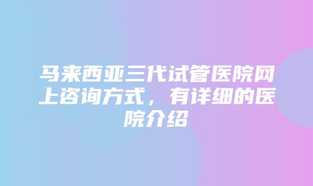 马来西亚三代试管医院网上咨询方式，有详细的医院介绍