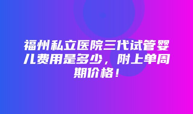 福州私立医院三代试管婴儿费用是多少，附上单周期价格！