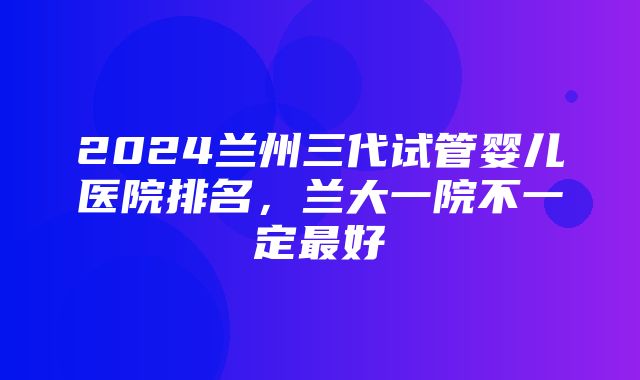 2024兰州三代试管婴儿医院排名，兰大一院不一定最好