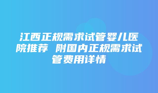 江西正规需求试管婴儿医院推荐 附国内正规需求试管费用详情