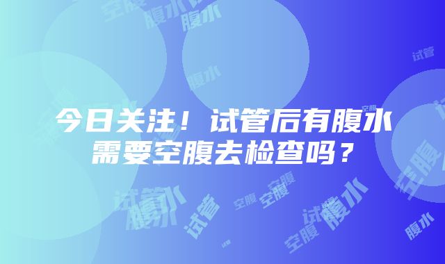 今日关注！试管后有腹水需要空腹去检查吗？