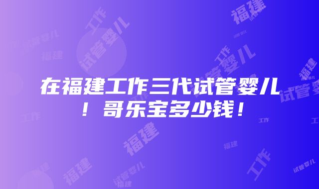 在福建工作三代试管婴儿！哥乐宝多少钱！