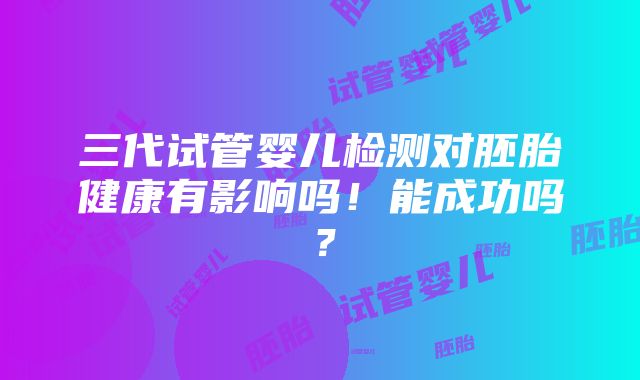 三代试管婴儿检测对胚胎健康有影响吗！能成功吗？