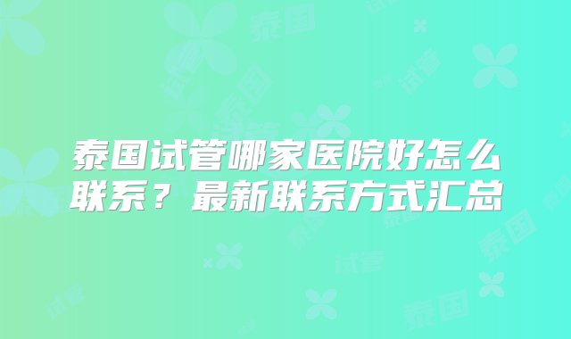 泰国试管哪家医院好怎么联系？最新联系方式汇总