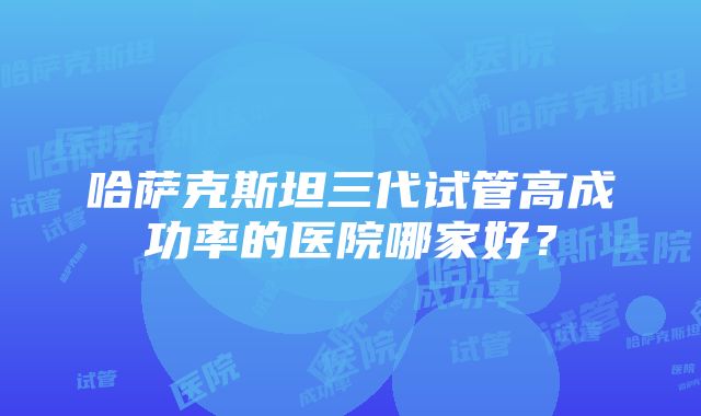 哈萨克斯坦三代试管高成功率的医院哪家好？