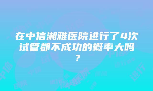 在中信湘雅医院进行了4次试管都不成功的概率大吗？