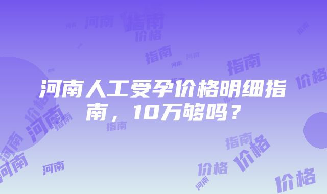 河南人工受孕价格明细指南，10万够吗？