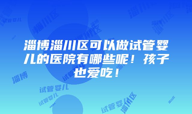 淄博淄川区可以做试管婴儿的医院有哪些呢！孩子也爱吃！