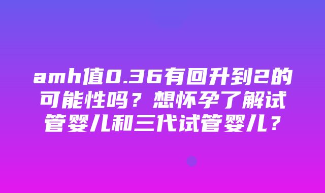 amh值0.36有回升到2的可能性吗？想怀孕了解试管婴儿和三代试管婴儿？