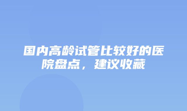 国内高龄试管比较好的医院盘点，建议收藏