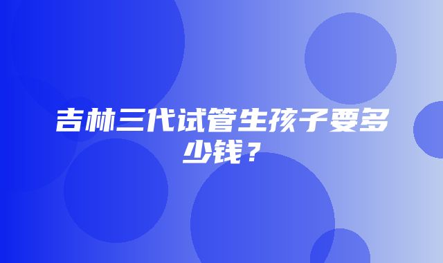 吉林三代试管生孩子要多少钱？