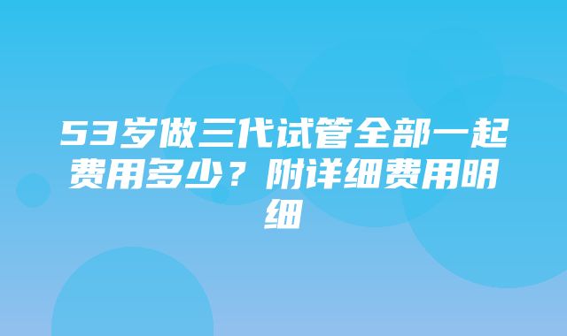 53岁做三代试管全部一起费用多少？附详细费用明细