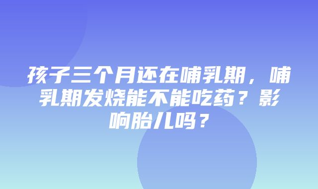 孩子三个月还在哺乳期，哺乳期发烧能不能吃药？影响胎儿吗？