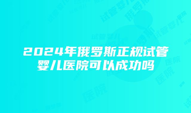 2024年俄罗斯正规试管婴儿医院可以成功吗