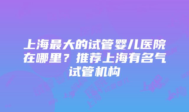 上海最大的试管婴儿医院在哪里？推荐上海有名气试管机构