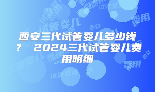 西安三代试管婴儿多少钱？ 2024三代试管婴儿费用明细