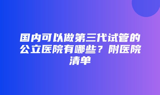 国内可以做第三代试管的公立医院有哪些？附医院清单