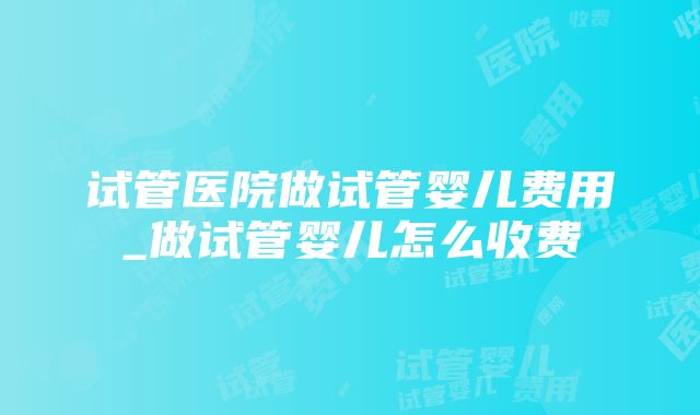 试管医院做试管婴儿费用_做试管婴儿怎么收费