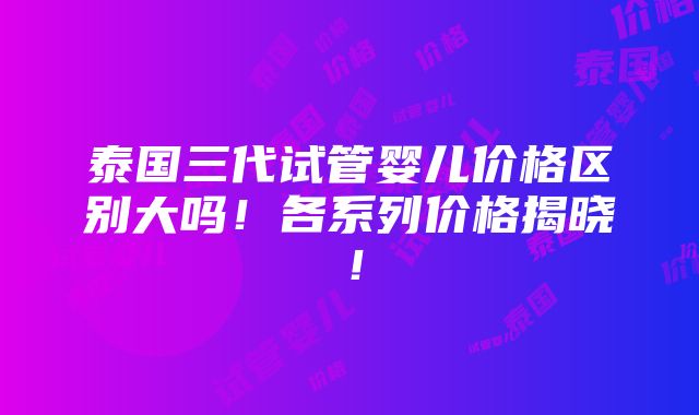 泰国三代试管婴儿价格区别大吗！各系列价格揭晓！