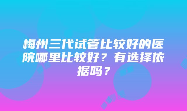 梅州三代试管比较好的医院哪里比较好？有选择依据吗？