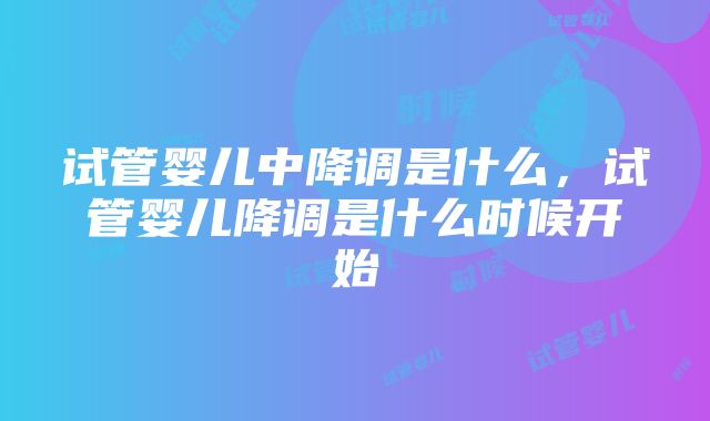 试管婴儿中降调是什么，试管婴儿降调是什么时候开始