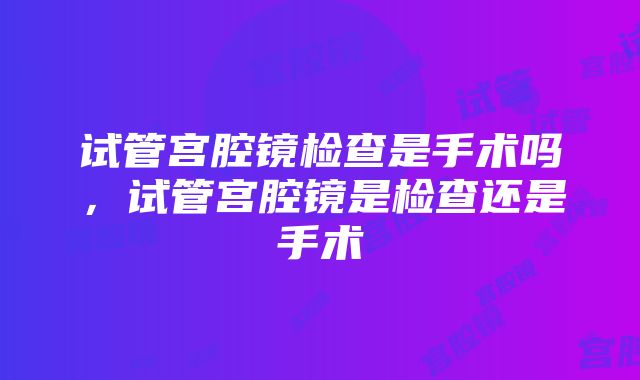 试管宫腔镜检查是手术吗，试管宫腔镜是检查还是手术