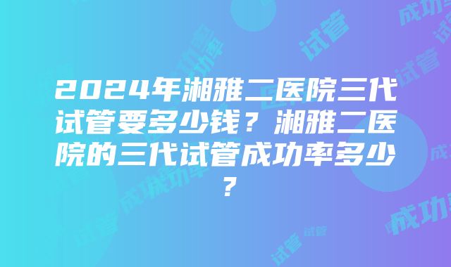 2024年湘雅二医院三代试管要多少钱？湘雅二医院的三代试管成功率多少？