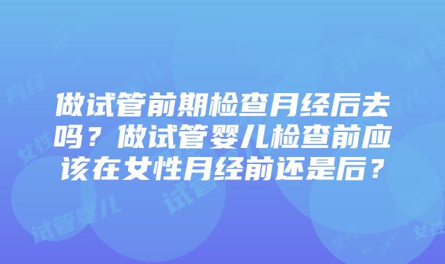 做试管前期检查月经后去吗？做试管婴儿检查前应该在女性月经前还是后？