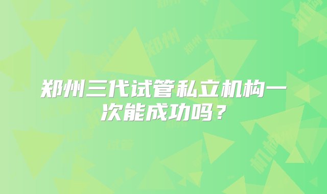 郑州三代试管私立机构一次能成功吗？