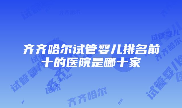 齐齐哈尔试管婴儿排名前十的医院是哪十家