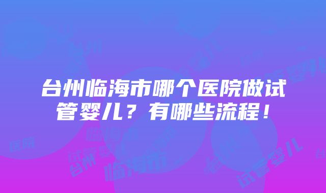 台州临海市哪个医院做试管婴儿？有哪些流程！