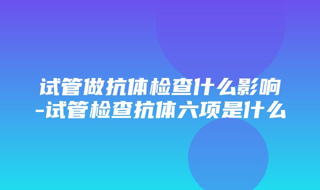 试管做抗体检查什么影响-试管检查抗体六项是什么